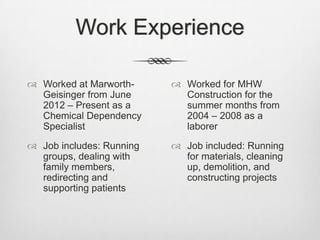 Work Experience

 Worked at Marworth-      Worked for MHW
  Geisinger from June       Construction for the
  2012 – Present as a       summer months from
  Chemical Dependency       2004 – 2008 as a
  Specialist                laborer
 Job includes: Running    Job included: Running
  groups, dealing with      for materials, cleaning
  family members,           up, demolition, and
  redirecting and           constructing projects
  supporting patients
 