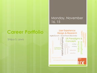Career Portfolio
Shilpa S. Lewis
Monday, November
16, 15
1
User Experience
Design & Research
Agile/Scrum – Dual Track Discovery
usability
Contextual-Inquiry
ethnography
rapidprototyping
UX Paradigms &
Concepts
inductive
progressive
triad
collaboration
wireframing
sketching
QualitativeUXResearch
UX Pin
Axure
Balsamiq
QuantitativeResearch
Remote Usability
Ethnographic Design: Contextual Inquiry
responsive
adaptive
Customer &
User Needs
scaling
scoping
 