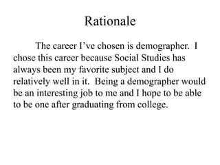 Rationale
      The career I’ve chosen is demographer. I
chose this career because Social Studies has
always been my favorite subject and I do
relatively well in it. Being a demographer would
be an interesting job to me and I hope to be able
to be one after graduating from college.
 
