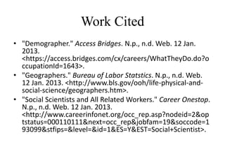 Work Cited
• "Demographer." Access Bridges. N.p., n.d. Web. 12 Jan.
  2013.
  <https://access.bridges.com/cx/careers/WhatTheyDo.do?o
  ccupationId=1643>.
• "Geographers." Bureau of Labor Statstics. N.p., n.d. Web.
  12 Jan. 2013. <http://www.bls.gov/ooh/life-physical-and-
  social-science/geographers.htm>.
• "Social Scientists and All Related Workers." Career Onestop.
  N.p., n.d. Web. 12 Jan. 2013.
  <http://www.careerinfonet.org/occ_rep.asp?nodeid=2&op
  tstatus=000110111&next=occ_rep&jobfam=19&soccode=1
  93099&stfips=&level=&id=1&ES=Y&EST=Social+Scientist>.
 