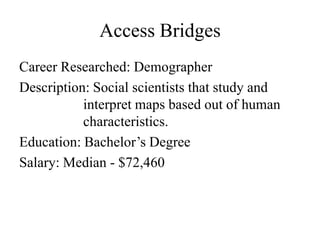 Access Bridges
Career Researched: Demographer
Description: Social scientists that study and
           interpret maps based out of human
           characteristics.
Education: Bachelor’s Degree
Salary: Median - $72,460
 