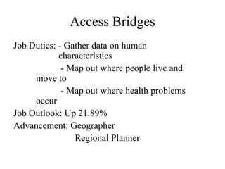 Access Bridges
Job Duties: - Gather data on human
            characteristics
             - Map out where people live and
     move to
             - Map out where health problems
     occur
Job Outlook: Up 21.89%
Advancement: Geographer
                Regional Planner
 