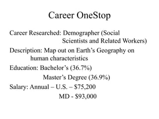 Career OneStop
Career Researched: Demographer (Social
                   Scientists and Related Workers)
Description: Map out on Earth’s Geography on
        human characteristics
Education: Bachelor’s (36.7%)
            Master’s Degree (36.9%)
Salary: Annual – U.S. – $75,200
                  MD - $93,000
 