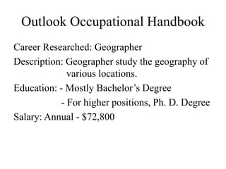 Outlook Occupational Handbook
Career Researched: Geographer
Description: Geographer study the geography of
              various locations.
Education: - Mostly Bachelor’s Degree
            - For higher positions, Ph. D. Degree
Salary: Annual - $72,800
 