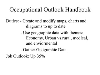 Occupational Outlook Handbook
Duties: - Create and modify maps, charts and
           diagrams to up to date
        - Use geographic data with themes:
           Economy, Urban vs rural, medical,
           and enviormental
        - Gather Geographic Data
Job Outlook: Up 35%
 