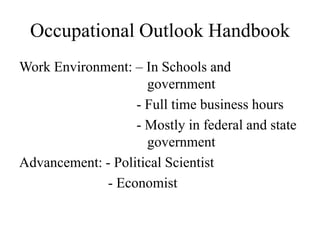 Occupational Outlook Handbook
Work Environment: – In Schools and
                     government
                   - Full time business hours
                   - Mostly in federal and state
                     government
Advancement: - Political Scientist
             - Economist
 