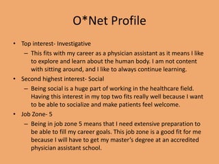 O*Net Profile
• Top interest- Investigative
– This fits with my career as a physician assistant as it means I like
to explore and learn about the human body. I am not content
with sitting around, and I like to always continue learning.
• Second highest interest- Social
– Being social is a huge part of working in the healthcare field.
Having this interest in my top two fits really well because I want
to be able to socialize and make patients feel welcome.
• Job Zone- 5
– Being in job zone 5 means that I need extensive preparation to
be able to fill my career goals. This job zone is a good fit for me
because I will have to get my master’s degree at an accredited
physician assistant school.
 