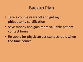 Backup Plan
• Take a couple years off and get my
phlebotomy certification
• Save money and gain more valuable patient
contact hours
• Re-apply for physician assistant schools when
the time comes
 