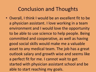 Conclusion and Thoughts
• Overall, I think I would be an excellent fit to be
a physician assistant. I love working in a team
environment and I would love the opportunity
to be able to use science to help people. Being
committed and cooperative, as well as having
good social skills would make me a valuable
asset to any medical team. The job has a great
outlook salary and growth wise and seems like
a perfect fit for me. I cannot wait to get
started with physician assistant school and be
able to start reaching my goals.
 