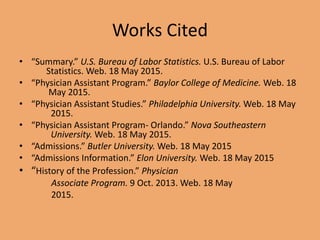 Works Cited
• “Summary.” U.S. Bureau of Labor Statistics. U.S. Bureau of Labor
Statistics. Web. 18 May 2015.
• “Physician Assistant Program.” Baylor College of Medicine. Web. 18
May 2015.
• “Physician Assistant Studies.” Philadelphia University. Web. 18 May
2015.
• “Physician Assistant Program- Orlando.” Nova Southeastern
University. Web. 18 May 2015.
• “Admissions.” Butler University. Web. 18 May 2015
• “Admissions Information.” Elon University. Web. 18 May 2015
• “History of the Profession.” Physician
Associate Program. 9 Oct. 2013. Web. 18 May
2015.
 