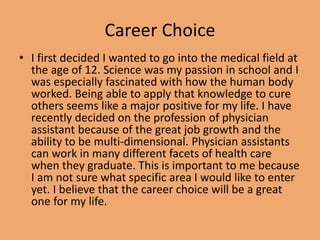 Career Choice
• I first decided I wanted to go into the medical field at
the age of 12. Science was my passion in school and I
was especially fascinated with how the human body
worked. Being able to apply that knowledge to cure
others seems like a major positive for my life. I have
recently decided on the profession of physician
assistant because of the great job growth and the
ability to be multi-dimensional. Physician assistants
can work in many different facets of health care
when they graduate. This is important to me because
I am not sure what specific area I would like to enter
yet. I believe that the career choice will be a great
one for my life.
 