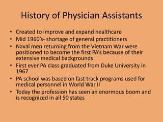 History of Physician Assistants
• Created to improve and expand healthcare
• Mid 1960’s- shortage of general practitioners
• Naval men returning from the Vietnam War were
positioned to become the first PA’s because of their
extensive medical backgrounds
• First ever PA class graduated from Duke University in
1967
• PA school was based on fast track programs used for
medical personnel in World War II
• Today the profession has seen an enormous boom and
is recognized in all 50 states
 