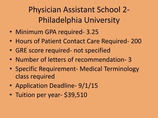 Physician Assistant School 2-
Philadelphia University
• Minimum GPA required- 3.25
• Hours of Patient Contact Care Required- 200
• GRE score required- not specified
• Number of letters of recommendation- 3
• Specific Requirement- Medical Terminology
class required
• Application Deadline- 9/1/15
• Tuition per year- $39,510
 