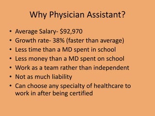 Why Physician Assistant?
• Average Salary- $92,970
• Growth rate- 38% (faster than average)
• Less time than a MD spent in school
• Less money than a MD spent on school
• Work as a team rather than independent
• Not as much liability
• Can choose any specialty of healthcare to
work in after being certified
 
