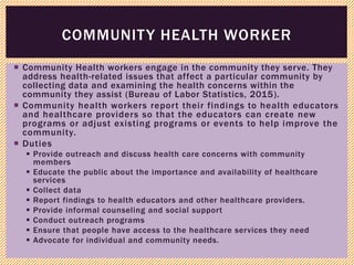  Community Health workers engage in the community they serve. They
address health-related issues that affect a particular community by
collecting data and examining the health concerns within the
community they assist (Bureau of Labor Statistics, 2015).
 Community health workers report their findings to health educators
and healthcare providers so that the educators can create new
programs or adjust existing programs or events to help improve the
community.
 Duties
 Provide outreach and discuss health care concerns with community
members
 Educate the public about the importance and availability of healthcare
services
 Collect data
 Report findings to health educators and other healthcare providers.
 Provide informal counseling and social support
 Conduct outreach programs
 Ensure that people have access to the healthcare services they need
 Advocate for individual and community needs.
COMMUNITY HEALTH WORKER
 
