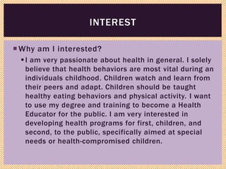 Why am I interested?
I am very passionate about health in general. I solely
believe that health behaviors are most vital during an
individuals childhood. Children watch and learn from
their peers and adapt. Children should be taught
healthy eating behaviors and physical activity. I want
to use my degree and training to become a Health
Educator for the public. I am very interested in
developing health programs for first, children, and
second, to the public, specifically aimed at special
needs or health-compromised children.
INTEREST
 