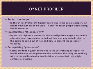  Social “the helper”
 In the O*Net Profiler my highest score was in the Social category. An
health educator has to be social in order to teach people about rising
health concerns.
 Investigative “thinker, why?”
 My second highest score was in the Investigative category. An health
educator is an investigator to find out how and why an individual or
the public is being put at risk and how to prevent the spread of
diseases.
 Enterprising “persuader”
 Lastly, my third highest score was in the Enterprising category. An
health educator has to persuade the individual that they are working
with or the public about a health risk or disease that they might
contract or develop.
O*NET PROFILER
 