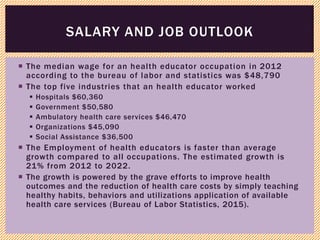  The median wage for an health educator occupation in 2012
according to the bureau of labor and statistics was $48,790
 The top five industries that an health educator worked
 Hospitals $60,360
 Government $50,580
 Ambulatory health care services $46,470
 Organizations $45,090
 Social Assistance $36,500
 The Employment of health educators is faster than average
growth compared to all occupations. The estimated growth is
21% from 2012 to 2022.
 The growth is powered by the grave efforts to improve health
outcomes and the reduction of health care costs by simply teaching
healthy habits, behaviors and utilizations application of available
health care services (Bureau of Labor Statistics, 2015).
SALARY AND JOB OUTLOOK
 