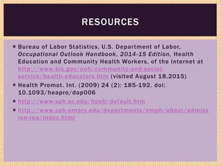  Bureau of Labor Statistics, U.S. Department of Labor,
Occupational Outlook Handbook, 2014-15 Edition, Health
Education and Community Health Workers, of the internet at
http://www.bls.gov/ooh/community-and-social-
service/health-educators.htm (visited August 18,2015)
 Health Promot. Int. (2009) 24 (2): 185-192. doi:
10.1093/heapro/dap006
 http://www.sph.sc.edu/hpeb/default.htm
 http://www.sph.emory.edu/departments/emph/about/admiss
ion-req/index.html
RESOURCES
 
