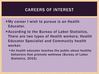 My career I wish to pursue is an Health
Educator.
According to the Bureau of Labor Statistics,
There are two types of Health workers; Health
Educator Specialist and Community health
worker.
An health educator teaches the public about healthy
behaviors that promote wellness (Bureau of Labor
Statistics, 2015).
CAREERS OF INTEREST
 