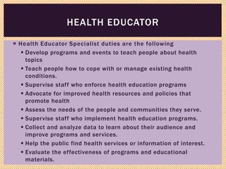  Health Educator Specialist duties are the following
 Develop programs and events to teach people about health
topics
 Teach people how to cope with or manage existing health
conditions.
 Supervise staff who enforce health education programs
 Advocate for improved health resources and policies that
promote health
 Assess the needs of the people and communities they serve.
 Supervise staff who implement health education programs.
 Collect and analyze data to learn about their audience and
improve programs and services.
 Help the public find health services or information of interest.
 Evaluate the effectiveness of programs and educational
materials.
HEALTH EDUCATOR
 