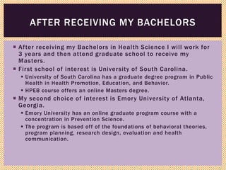  After receiving my Bachelors in Health Science I will work for
3 years and then attend graduate school to receive my
Masters.
 First school of interest is University of South Carolina.
 University of South Carolina has a graduate degree program in Public
Health in Health Promotion, Education, and Behavior.
 HPEB course offers an online Masters degree.
 My second choice of interest is Emory University of Atlanta,
Georgia.
 Emory University has an online graduate program course with a
concentration in Prevention Science.
 The program is based off of the foundations of behavioral theories,
program planning, research design, evaluation and health
communication.
AFTER RECEIVING MY BACHELORS
 