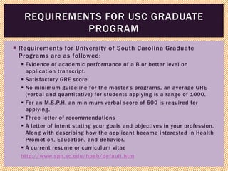  Requirements for University of South Carolina Graduate
Programs are as followed:
 Evidence of academic performance of a B or better level on
application transcript.
 Satisfactory GRE score
 No minimum guideline for the master’s programs, an average GRE
(verbal and quantitative) for students applying is a range of 1000.
 For an M.S.P.H. an minimum verbal score of 500 is required for
applying.
 Three letter of recommendations
 A letter of intent stating your goals and objectives in your profession.
Along with describing how the applicant became interested in Health
Promotion, Education, and Behavior.
 A current resume or curriculum vitae
http://www.sph.sc.edu/hpeb/default.htm
REQUIREMENTS FOR USC GRADUATE
PROGRAM
 
