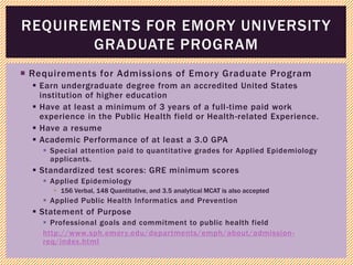  Requirements for Admissions of Emory Graduate Program
 Earn undergraduate degree from an accredited United States
institution of higher education
 Have at least a minimum of 3 years of a full-time paid work
experience in the Public Health field or Health-related Experience.
 Have a resume
 Academic Performance of at least a 3.0 GPA
 Special attention paid to quantitative grades for Applied Epidemiology
applicants.
 Standardized test scores: GRE minimum scores
 Applied Epidemiology
 156 Verbal, 148 Quantitative, and 3.5 analytical MCAT is also accepted
 Applied Public Health Informatics and Prevention
 Statement of Purpose
 Professional goals and commitment to public health field
http://www.sph.emory.edu/departments/emph/about/admission-
req/index.html
REQUIREMENTS FOR EMORY UNIVERSITY
GRADUATE PROGRAM
 