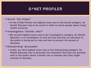 Social “the helper”
 In the O*Net Profiler my highest score was in the Social category. An
Health Educator has to be social in order to teach people about rising
health concerns.
 Investigative “thinker, why?”
 My second highest score was in the Investigative category. An Health
Educator is an investigator to find out how and why an individual or
the public is being put at risk and how to prevent the spread of
diseases.
 Enterprising “persuader”
 Lastly, my third highest score was in the Enterprising category. An
Health Educator has to persuade the individual that they are working
with or the public about a health risk or disease that they might
contract or develop.
O*NET PROFILER
 