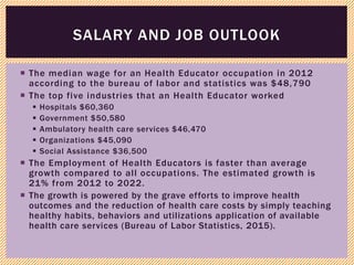  The median wage for an Health Educator occupation in 2012
according to the bureau of labor and statistics was $48,790
 The top five industries that an Health Educator worked
 Hospitals $60,360
 Government $50,580
 Ambulatory health care services $46,470
 Organizations $45,090
 Social Assistance $36,500
 The Employment of Health Educators is faster than average
growth compared to all occupations. The estimated growth is
21% from 2012 to 2022.
 The growth is powered by the grave efforts to improve health
outcomes and the reduction of health care costs by simply teaching
healthy habits, behaviors and utilizations application of available
health care services (Bureau of Labor Statistics, 2015).
SALARY AND JOB OUTLOOK
 