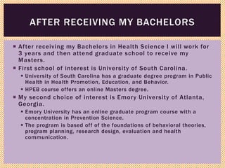  After receiving my Bachelors in Health Science I will work for
3 years and then attend graduate school to receive my
Masters.
 First school of interest is University of South Carolina.
 University of South Carolina has a graduate degree program in Public
Health in Health Promotion, Education, and Behavior.
 HPEB course offers an online Masters degree.
 My second choice of interest is Emory University of Atlanta,
Georgia.
 Emory University has an online graduate program course with a
concentration in Prevention Science.
 The program is based off of the foundations of behavioral theories,
program planning, research design, evaluation and health
communication.
AFTER RECEIVING MY BACHELORS
 