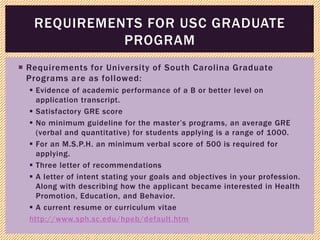  Requirements for University of South Carolina Graduate
Programs are as followed:
 Evidence of academic performance of a B or better level on
application transcript.
 Satisfactory GRE score
 No minimum guideline for the master’s programs, an average GRE
(verbal and quantitative) for students applying is a range of 1000.
 For an M.S.P.H. an minimum verbal score of 500 is required for
applying.
 Three letter of recommendations
 A letter of intent stating your goals and objectives in your profession.
Along with describing how the applicant became interested in Health
Promotion, Education, and Behavior.
 A current resume or curriculum vitae
http://www.sph.sc.edu/hpeb/default.htm
REQUIREMENTS FOR USC GRADUATE
PROGRAM
 