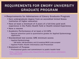  Requirements for Admissions of Emory Graduate Program
 Earn undergraduate degree from an accredited United States
institution of higher education
 Have at least a minimum of 3 years of a full-time paid work
experience in the Public Health field or Health-related Experience.
 Have a resume
 Academic Performance of at least a 3.0 GPA
 Special attention paid to quantitative grades for Applied Epidemiology
applicants.
 Standardized test scores: GRE minimum scores
 Applied Epidemiology
 156 Verbal, 148 Quantitative, and 3.5 analytical MCAT is also accepted
 Applied Public Health Informatics and Prevention
 Statement of Purpose
 Professional goals and commitment to public health field
http://www.sph.emory.edu/departments/emph/about/admission-
req/index.html
REQUIREMENTS FOR EMORY UNIVERSITY
GRADUATE PROGRAM
 