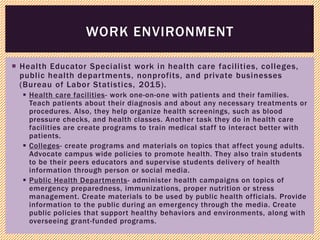  Health Educator Specialist work in health care facilities, colleges,
public health departments, nonprofits, and private businesses
(Bureau of Labor Statistics, 2015).
 Health care facilities- work one-on-one with patients and their families.
Teach patients about their diagnosis and about any necessary treatments or
procedures. Also, they help organize health screenings, such as blood
pressure checks, and health classes. Another task they do in health care
facilities are create programs to train medical staff to interact better with
patients.
 Colleges- create programs and materials on topics that affect young adults.
Advocate campus wide policies to promote health. They also train students
to be their peers educators and supervise students delivery of health
information through person or social media.
 Public Health Departments- administer health campaigns on topics of
emergency preparedness, immunizations, proper nutrition or stress
management. Create materials to be used by public health officials. Provide
information to the public during an emergency through the media. Create
public policies that support healthy behaviors and environments, along with
overseeing grant-funded programs.
WORK ENVIRONMENT
 
