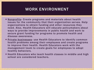  Nonprofits- Create programs and materials about health
issues for the community that their organization serves. Help
organizations to obtain funding and other resources they
need. Also, Health Educators will educate policymakers about
ways to provide improvements in public health and work to
secure grant funding for programs to promote health and
disease awareness.
 Private businesses- use Health Educators to identify common
health problems among their employees and create programs
to improve their health. Health Educators work with the
management team to create goals for employees to adopt
healthy behaviors.
 Health Educators who teach health classes in middle and high
school are considered teachers.
WORK ENVIRONMENT
 