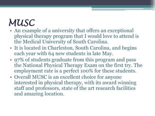 MUSC
• An example of a university that offers an exceptional
physical therapy program that I would love to attend is
the Medical University of South Carolina.
• It is located in Charleston, South Carolina, and begins
each year with 64 new students in late May.
• 97% of students graduate from this program and pass
the National Physical Therapy Exam on the first try. The
employment rate is a perfect 100% for these students.
• Overall MUSC is an excellent choice for anyone
interested in physical therapy, with its award winning
staff and professors, state of the art research facilities
and amazing location.
 