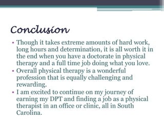 Conclusion
• Though it takes extreme amounts of hard work,
long hours and determination, it is all worth it in
the end when you have a doctorate in physical
therapy and a full time job doing what you love.
• Overall physical therapy is a wonderful
profession that is equally challenging and
rewarding.
• I am excited to continue on my journey of
earning my DPT and finding a job as a physical
therapist in an office or clinic, all in South
Carolina.
 