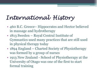International History
• 460 B.C. Greece– Hippocrates and Hector believed
in massage and hydrotherapy
• 1813 Sweden – Royal Central Institute of
Gymnastics used many practices that are still used
in physical therapy today
• 1894 England – Charted Society of Physiotherapy
was formed by a group of nurses
• 1913 New Zealand - School of Physiotherapy at the
University of Otago was one of the first to start
formal training
 