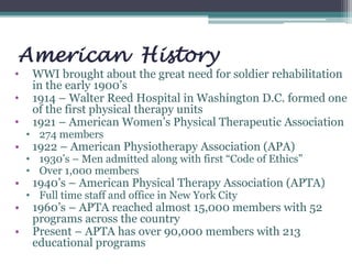 American History
• WWI brought about the great need for soldier rehabilitation
in the early 1900’s
• 1914 – Walter Reed Hospital in Washington D.C. formed one
of the first physical therapy units
• 1921 – American Women’s Physical Therapeutic Association
• 274 members
• 1922 – American Physiotherapy Association (APA)
• 1930’s – Men admitted along with first “Code of Ethics”
• Over 1,000 members
• 1940’s – American Physical Therapy Association (APTA)
• Full time staff and office in New York City
• 1960’s – APTA reached almost 15,000 members with 52
programs across the country
• Present – APTA has over 90,000 members with 213
educational programs
 