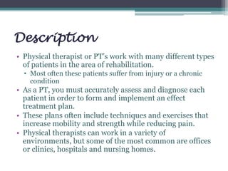 Description
• Physical therapist or PT’s work with many different types
of patients in the area of rehabilitation.
• Most often these patients suffer from injury or a chronic
condition
• As a PT, you must accurately assess and diagnose each
patient in order to form and implement an effect
treatment plan.
• These plans often include techniques and exercises that
increase mobility and strength while reducing pain.
• Physical therapists can work in a variety of
environments, but some of the most common are offices
or clinics, hospitals and nursing homes.
 