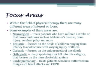 Focus Areas
• Within the field of physical therapy there are many
different areas of interest or focus.
• Some examples of these areas are:
• Neurological – treats patients who have suffered a stroke or
that have conditions such as Alzheimer's disease, brain
injury, cerebral palsy and more
• Pediatric – focuses on the needs of children ranging from
infancy to adolescence with varying injury or illness
• Geriatric – focuses on the unique needs of the elderly
• Orthopedic – many sports injuries fall into this category,
that focuses on the musculoskeletal system
• Cardiopulmonary – treats patients who have suffered from
things such heart attacks and COPD
 
