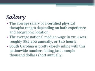 Salary
• The average salary of a certified physical
therapist ranges depending on both experience
and geographic location.
• The average national median wage in 2014 was
roughly $82,400 annually, or $40 hourly.
• South Carolina is pretty closely inline with this
nationwide number, falling just a couple
thousand dollars short annually.
 