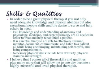Skills & Qualities
• In order to be a great physical therapist you not only
need adequate knowledge and physical abilities but also
exceptional people skills and the desire to serve and help
others in need.
• Full knowledge and understanding of anatomy and
physiology, medicine, and even psychology are all needed in
order to treat and help rehabilitate a patient.
• It is essential that you are able to effectively examine,
monitor, document, communicate, and listen to a patient
all while being encouraging, maintaining self control, and
being compassionate.
• Necessary physical skills include both dexterity, physical
stamina and strength.
• I believe that I posses all of these skills and qualities,
plus many more that will allow me to one day become a
highly successful and loved physical therapist.
 
