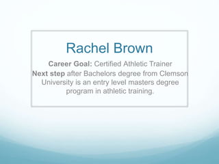 Rachel Brown
Career Goal: Certified Athletic Trainer
Next step after Bachelors degree from Clemson
University is an entry level masters degree
program in athletic training.
 
