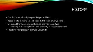 HISTORY
• The first educational program began in 1965
• Response to a shortage and poor distribution of physicians
• Stemmed from corpsmen returning from Vietnam War
• Training in assessing trauma and familiarity of surgical conditions
• First two-year program at Duke University
 