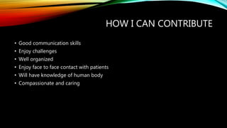 HOW I CAN CONTRIBUTE
• Good communication skills
• Enjoy challenges
• Well organized
• Enjoy face to face contact with patients
• Will have knowledge of human body
• Compassionate and caring
 