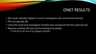 ONET RESULTS
• My results indicated highest in social, investigative and conventional interests
• PA’s are typically SIR
• I have the social and investigative interests that correspond with this particular job
• Requires working with and communicating with people
• I find this to be one of my biggest strengths
 