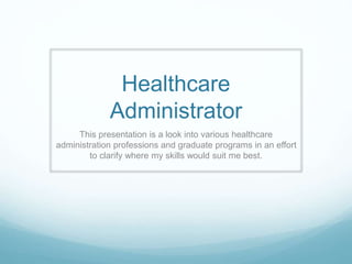 Healthcare
Administrator
This presentation is a look into various healthcare
administration professions and graduate programs in an effort
to clarify where my skills would suit me best.
 
