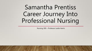 Samantha Prentiss
Career Journey Into
Professional Nursing
Nursing 300 – Professor Leslie Harris
 