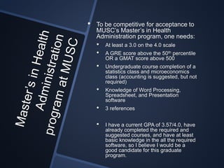 • To be competitive for acceptance to
MUSC’s Master’s in Health
Administration program, one needs:
• At least a 3.0 on the 4.0 scale
• A GRE score above the 50th percentile
OR a GMAT score above 500
• Undergraduate course completion of a
statistics class and microeconomics
class (accounting is suggested, but not
required)
• Knowledge of Word Processing,
Spreadsheet, and Presentation
software
• 3 references
• I have a current GPA of 3.57/4.0, have
already completed the required and
suggested courses, and have at least
basic knowledge in the all the required
software, so I believe I would be a
good candidate for this graduate
program.
 